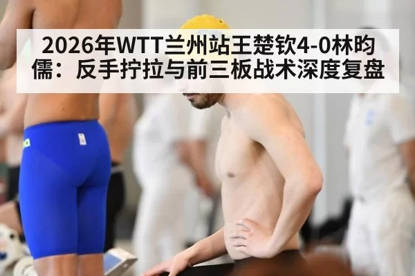 2026年WTT兰州站王楚钦4-0林昀儒：反手拧拉与前三板战术深度复盘