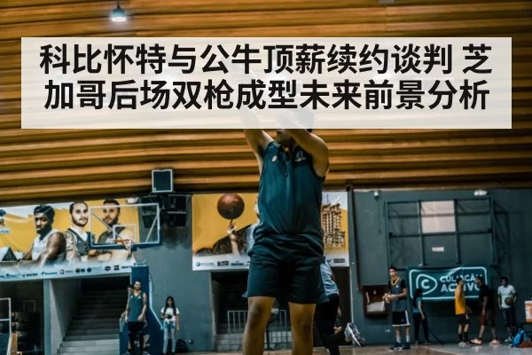 科比怀特与公牛顶薪续约谈判 芝加哥后场双枪成型未来前景分析