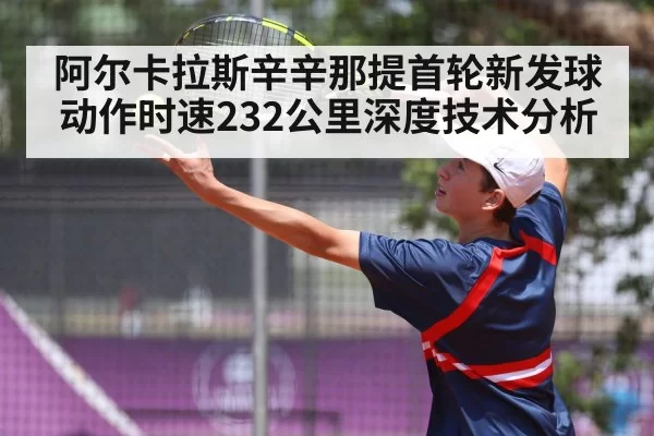 阿尔卡拉斯辛辛那提首轮新发球动作时速232公里深度技术分析