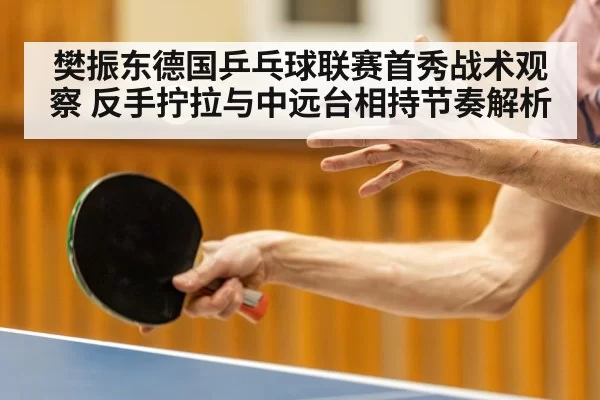 樊振东德国乒乓球联赛首秀战术观察 反手拧拉与中远台相持节奏解析